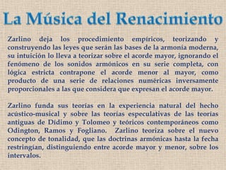 La Música del RenacimientoZarlino deja los procedimiento empíricos, teorizando y construyendo las leyes que serán las bases de la armonía moderna, su intuición lo lleva a teorizar sobre el acorde mayor, ignorando el fenómeno de los sonidos armónicos en su serie completa, con lógica estricta contrapone el acorde menor al mayor, como producto de una serie de relaciones numéricas inversamente proporcionales a las que considera que expresan el acorde mayor.Zarlino funda sus teorías en la experiencia natural del hecho acústico-musical y sobre las teorías especulativas de las teorías antiguas de Dídimo y Tolomeo y teóricos contemporáneos como Odington, Ramos y Fogliano.  Zarlino teoriza sobre el nuevo concepto de tonalidad, que las doctrinas armónicas hasta la fecha restringían, distinguiendo entre acorde mayor y menor, sobre los intervalos.