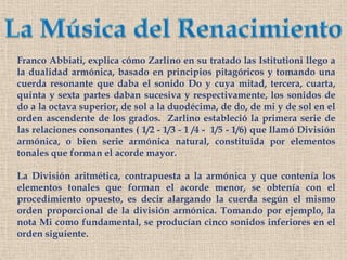 La Música del RenacimientoFranco Abbiati, explica cómo Zarlino en su tratado las Istitutioni llego a  la dualidad armónica, basado en principios pitagóricos y tomando una cuerda resonante que daba el sonido Do y cuya mitad, tercera, cuarta, quinta y sexta partes daban sucesiva y respectivamente, los sonidos de do a la octava superior, de sol a la duodécima, de do, de mi y de sol en el orden ascendente de los grados.  Zarlino estableció la primera serie de las relaciones consonantes ( 1/2 - 1/3 - 1 /4 -  1/5 - 1/6) que llamó División armónica, o bien serie armónica natural, constituida por elementos tonales que forman el acorde mayor. La División aritmética, contrapuesta a la armónica y que contenía los elementos tonales que forman el acorde menor, se obtenía con el procedimiento opuesto, es decir alargando la cuerda según el mismo orden proporcional de la división armónica. Tomando por ejemplo, la nota Mi como fundamental, se producían cinco sonidos inferiores en el orden siguiente.