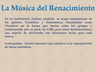 La Música del RenacimientoEn La Institutioni, Zarlino, también  se ocupa ampliamente de los géneros Cromático y Enarmónico, tomándolos como Vicentino en la forma que tenían entre los griegos y construyendo por su parte en 1.548, para hacer demostraciones, una especie de clavicordio con diecinueve teclas para cada octava.Contrapunto:  Técnica musical cuyo objetivo es la superposición de líneas melódicas.