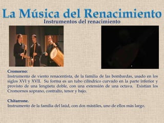 La Música del RenacimientoInstrumentos del renacimientoCromorno:Instrumento de viento renacentista, de la familia de las bombardas, usado en los siglos XVI y XVII.  Su forma es un tubo cilíndrico curvado en la parte inferior y provisto de una lengüeta doble, con una extensión de una octava.  Existían losCromornossoprano, contralto, tenor y bajo.Chitarrone.Instrumento de la familia del laúd, con dos mástiles, uno de ellos más largo.