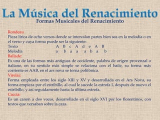 La Música del RenacimientoFormas Musicales del RenacimientoRondeauPieza lírica de ocho versos donde se intercalan partes bien sea en la melodía o en el verso y cuya forma puede ser la siguiente:Texto			A    B    c    A    d    e    A    BMelodía		                a      b    a    aa    b    a      bBallade:Es una de las formas más antiguas de occidente, palabra de origen provenzal o italiano, en su sentido más simple se relaciona con el baile, su forma más corriente es AAB, en el ars nova se torna polifónica.Virelai:Forma empleada entre los siglo XIII y XV y desarrollada en el Ars Nova, su forma empieza por el estribillo, al cual le sucede la estrofa I, después de nuevo el estribillo, y así seguidamente hasta la última estrofa.Caccia:Es un canon a dos voces, desarrollado en el siglo XVI por los florentinos, con textos que versaban sobre la caza.