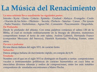 La Música del RenacimientoLa misa solemne lleva usualmente las siguientes partes:Introito - Kyrie - Gloria - Colecta - Epístola -  Gradual - Aleluya - Evangelio - Credo - Oración de los fieles - Ofertorio -  Secreta - Prefacio - Sanctus - Canon  - Per ipsum - Padre Nuestro - Embolismos - Agnus Dei - Comunión - Poscomunión - Despedida.De Profundis:Desde lo profundo del abismo. Con estas palabras comienza el salmo 130 de la Biblia, el cual es recitado ordinariamente en la liturgia de difuntos, numerosos compositores toman el texto de este salmo, Andrea Gabrieli, Hernando Franco (compositor Mexicano del barroco), Henrich Kaminsky, Wolfang Forner, entre otros.Pavana o paduana:Es una danza italiana del siglo XVI, de carácter lento.Saltarello:Danza antigua italiana de movimiento rápido, en compás de 6/8.Ensalada: Nombre con el que en el siglo XVI se distinguió en España a ciertas  composiciones vocales e instrumentales polifónicas de carácter humorístico en cuya letra se mezclaban diversos idiomas y estilos de composiciones, entre los más notables compositores de  ensaladas encontramos a Mateo Flecha.