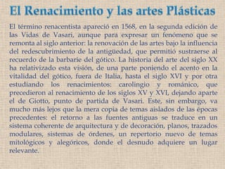 El Renacimiento y las artes PlásticasEl término renacentista apareció en 1568, en la segunda edición de las Vidas de Vasari, aunque para expresar un fenómeno que se remonta al siglo anterior: la renovación de las artes bajo la influencia del redescubrimiento de la antigüedad, que permitió sustraerse al  recuerdo de la barbarie del gótico. La historia del arte del siglo XX ha relativizado esta visión, de una parte poniendo el acento en la vitalidad del gótico, fuera de Italia, hasta el siglo XVI y por otra estudiando los renacimientos: carolingio y románico, que precedieron al renacimiento de los siglos XV y XVI, dejando aparte el de Giotto, punto de partida de Vasari. Este, sin embargo, va mucho más lejos que la mera copia de temas aislados de las épocas precedentes: el retorno a las fuentes antiguas se traduce en un sistema coherente de arquitectura y de decoración, planos, trazados modulares, sistemas de órdenes, un repertorio nuevo de temas mitológicos y alegóricos, donde el desnudo adquiere un lugar relevante. 