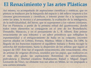 El Renacimiento y las artes PlásticasAsí mismo, va acompañado de aspiraciones científicas y estéticas, que en pintura se traducen por la búsqueda del espacio y del relieve respecto a los cánones grecorromanos y científicos, e intentó poner fin a la separación entre las artes, la técnica y el pensamiento, la exaltación de la inteligencia, de la individualidad, del héroe, que se superponen a los valores cristianos. Fue en Florencia, a partir de la primera mitad del quattrocento, donde todos estos elementos se conjugaron en el arte de los Brunelleschi, Donatello, Masaccio, y en el pensamiento de L. B. Alberti. Este primer renacimiento de una robustez y un sabor primitivos que reflejaban la espontaneidad y el enriquecimiento de Italia en su conjunto, encontró nuevos aliados en Urbino, Ferrara, Mantua, Milán y Roma. En 1494, la llegada de los franceses trastornó el equilibrio italiano y Roma recogió la antorcha del modernismo, hasta la dispersión de los artistas que siguió al saqueo de 1527. Este fue el segundo renacimiento, alto renacimiento, obra de artistas de orígenes diversos, reunidos por los papas, que realizaron en el más alto grado las aspiraciones florentinas de universalismo, polivalencia y libertad creadora: Brahamante, Rafael y Miguel Ángel; Leonardo da Vinci, no obstante tras sus años en Milán, se vio empujado a una carrera nómada. 
