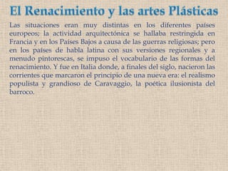 El Renacimiento y las artes PlásticasLas situaciones eran muy distintas en los diferentes países europeos; la actividad arquitectónica se hallaba restringida en Francia y en los Países Bajos a causa de las guerras religiosas; pero en los países de habla latina con sus versiones regionales y a menudo pintorescas, se impuso el vocabulario de las formas del renacimiento. Y fue en Italia donde, a finales del siglo, nacieron las corrientes que marcaron el principio de una nueva era: el realismo populista y grandioso de Caravaggio, la poética ilusionista del barroco.