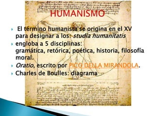     El término humanista se origina en el XV
    para designar a los: studia humanitatis
   engloba a 5 disciplinas:
    gramática, retórica, poética, historia, filosofía
    moral.
   Oratio, escrito por PICO DELLA MIRANDOLA.
   Charles de Boulles: diagrama
 