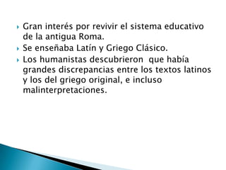    Gran interés por revivir el sistema educativo
    de la antigua Roma.
   Se enseñaba Latín y Griego Clásico.
   Los humanistas descubrieron que había
    grandes discrepancias entre los textos latinos
    y los del griego original, e incluso
    malinterpretaciones.
 