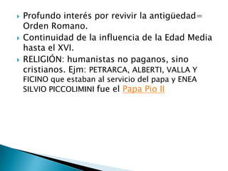    Profundo interés por revivir la antigüedad=
    Orden Romano.
   Continuidad de la influencia de la Edad Media
    hasta el XVI.
   RELIGIÓN: humanistas no paganos, sino
    cristianos. Ejm: PETRARCA, ALBERTI, VALLA Y
    FICINO que estaban al servicio del papa y ENEA
    SILVIO PICCOLIMINI fue el Papa Pio II
 