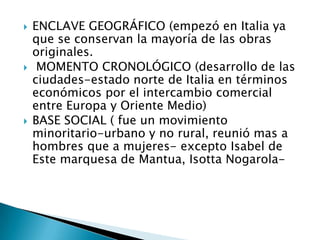    ENCLAVE GEOGRÁFICO (empezó en Italia ya
    que se conservan la mayoría de las obras
    originales.
    MOMENTO CRONOLÓGICO (desarrollo de las
    ciudades-estado norte de Italia en términos
    económicos por el intercambio comercial
    entre Europa y Oriente Medio)
   BASE SOCIAL ( fue un movimiento
    minoritario-urbano y no rural, reunió mas a
    hombres que a mujeres- excepto Isabel de
    Este marquesa de Mantua, Isotta Nogarola-
 