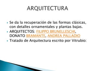    Se da la recuperación de las formas clásicas,
    con detalles ornamentales y plantas bajas.
   ARQUITECTOS: FILIPPO BRUNELLESCHI,
    DONATO BRAMANTE, ANDREA PALLADIO
   Tratado de Arquitectura escrito por Vitrubio:
 