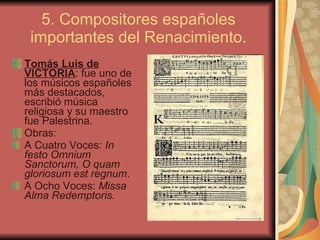 5. Compositores españoles importantes del Renacimiento. Tomás Luis de VICTORIA : fue uno de los músicos españoles más destacados, escribió música religiosa y su maestro fue Palestrina. Obras: A Cuatro Voces:  In festo Omnium Sanctorum, O quam gloriosum est regnum .  A Ocho Voces:  Missa Alma Redemptoris. 