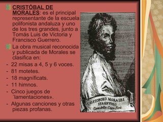CRISTÓBAL DE MORALES : es el principal representante de la escuela polifonista andaluza y uno de los tres grandes, junto a Tomás Luis de Victoria y Francisco Guerrero. La obra musical reconocida y publicada de Morales se clasifica en: -  22 misas a 4, 5 y 6 voces.  -  81 motetes.  -  18 magníficats.  -  11 himnos.  -  Cinco juegos de «lamentaciones».  -  Algunas canciones y otras piezas profanas.  