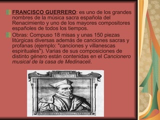 FRANCISCO GUERRERO : es uno de los grandes nombres de la música sacra española del Renacimiento y uno de los mayores compositores españoles de todos los tiempos.  Obras:  Compuso 18 misas y unas 150 piezas litúrgicas diversas además de canciones sacras y profanas (ejemplo: "canciones y villanescas espirituales"). Varias de sus composiciones de distinto género están contenidas en el  Cancionero musical de la casa de Medinaceli .  