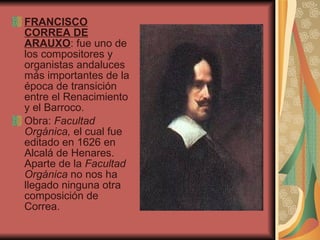FRANCISCO CORREA DE ARAUXO : fue uno de los compositores y organistas andaluces más importantes de la época de transición entre el Renacimiento y el Barroco. Obra:  Facultad Orgánica,  el cual fue editado en 1626 en Alcalá de Henares. Aparte de la  Facultad Orgánica  no nos ha llegado ninguna otra composición de Correa.  