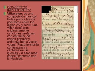 CONCEPTOS IMPORTANTES: Villancico :  es una composición musical. Estas piezas fueron populares entre los siglos XV y XVIII. Los villancicos eran originariamente canciones profanas con estribillo, de origen popular y armonizadas a varias voces. Posteriormente comenzaron a cantarse en las iglesias y a asociarse específicamente con la Navidad. 