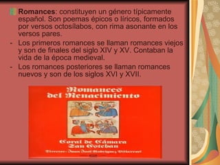 Romances : constituyen un género típicamente español. Son poemas épicos o líricos, formados por versos octosílabos, con rima asonante en los versos pares. Los primeros romances se llaman romances viejos y son de finales del siglo XIV y XV. Contaban la vida de la época medieval. Los romances posteriores se llaman romances nuevos y son de los siglos XVI y XVII. 