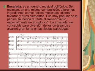 Ensalada :  es un género musical polifónico. Se mezclan, en una misma composición, diferentes ingredientes como: estilos musicales, idiomas, texturas y otros elementos. Fue muy popular en la península ibérica durante el Renacimiento, especialmente en el siglo XVI. La ensalada fue concebida para diversión de los cortesanos y alcanzó gran fama en las fiestas palaciegas.  