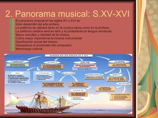 2. Panorama musical: S.XV-XVI El panorama musical en los siglos XV y XVI es: Gran desarrollo del arte profano La polifonía se utilizará tanto en la música sacra como en la profana. La polifonía católica será en latín y la protestante en lengua vernácula. Mayor sencillez y claridad de la música. Cobra mayor importancia la música instrumental Dignificación social del músico. Desaparece el anonimato del compositor. Mecenazgo cultural. 
