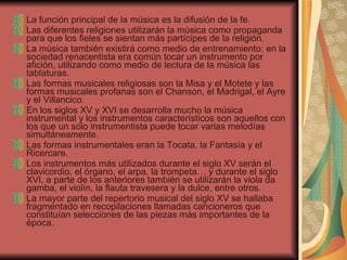 La función principal de la música es la difusión de la fe. Las diferentes religiones utilizarán la música como propaganda para que los fieles se sientan más partícipes de la religión. La música también existirá como medio de entrenamiento: en la sociedad renacentista era común tocar un instrumento por afición, utilizando como medio de lectura de la música las tablaturas. Las formas musicales religiosas son la Misa y el Motete y las formas musicales profanas son el Chanson, el Madrigal, el Ayre y el Villancico.  En los siglos XV y XVI se desarrolla mucho la música instrumental y los instrumentos característicos son aquellos con los que un solo instrumentista puede tocar varias melodías simultáneamente. Las formas instrumentales eran la Tocata, la Fantasía y el Ricercare. Los instrumentos más utilizados durante el siglo XV serán el clavicordio, el órgano, el arpa, la trompeta… y durante el siglo XVI, a parte de los anteriores también se utilizarán la viola da gamba, el violín, la flauta travesera y la dulce, entre otros. La mayor parte del repertorio musical del siglo XV se hallaba fragmentado en recopilaciones llamadas cancioneros que constituían selecciones de las piezas más importantes de la época. 