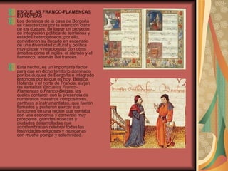ESCUELAS FRANCO-FLAMENCAS EUROPEAS Los dominios de la casa de Borgoña   se caracterizan por la intención clara de los duques, de lograr un proyecto de integración política de territorios y estados heterogéneos; por ello, convirtieron su ducado en escenario de una diversidad cultural y política muy dispar y relacionada con otros ámbitos como el inglés, el alemán y el flamenco, además del francés.    Este hecho, es un importante factor para que en dicho territorio dominado por los duques de Borgoña e integrado entonces por lo que es hoy, Bélgica, Holanda y el norte de Francia, surjan las llamadas  Escuelas Franco-Flamencas  ó  Franco-Belgas , las cuales contaron con la presencia de numerosos maestros compositores, cantores e instrumentistas, que fueron llamados y pudieron ejercer sus funciones en una región que contaba con una economía y comercio muy prósperos, grandes riquezas y ciudades desarrolladas que acostumbraban celebrar todas las festividades religiosas y mundanas con mucha pompa y solemnidad. 