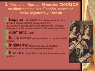 3.  Música en Europa. El término  CHANSON  en diferentes países: España, Alemania, Italia, Inglaterra y Francia España:  VILLANCICO : fue el principal género de la polifonía profana española a finales del S. XV.  Era una breve canción estrofita con estribillo, con la melodía principal en la voz superior y textura predominante homófona. Alemania:  LIED Italia:  MADRIGAL : poema en italiano al que se le añade música. Inglaterra:  MADRIGAL INGLÉS O AYRE : musicalización de una pequeña poesía en inglés. Francia:  CHANSON : musicalización de una poesía profana. 