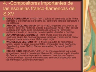 4. -Compositores importantes de las escuelas franco-flamencas del S.XV GUILLAUME DUFAY  (1400-1474),   cultiva el canto que da la forma perfecta y el contenido del poema así como una límpida estructura a su polifonía . ANTONIO SQUARCIALUPI   (1416-1480),   organista de  Lorenzo de Médicis , autor del hermoso  Códice Squarcialupi   hacia 1440,   el cual recopila gran parte de la producción del  Ars Nova Florentino ; contiene más de un centenar de  Madrigales ,  Baladas  y  Caccias .  JOHANNES DE LIMBURGIA  (1408-1430), autor de una  Misa Ordinaria  según las normas litúrgicas romanas, y otras obras como : Surge propera, amica mea, Salve virgo regia. WILHELMUS LEGRANT  (1418-1456), es autor de numerosas obras, varias de ellas instrumentales, contenidas en el  Buxheimer Orgelbuch  y en el  Oxford Canon ; entre ellas,  Or avant, gentiltz fillettes. GILLES BINCHOIS  (1400-1460),   e n su música emplea los temas gregorianos pero los parafrasea libremente; utiliza series de acordes de  Sextas  y los alterna periódicamente con acordes de  Quintas . Compuso misas, salmos e himnos pero su mayor producción son las hermosas  Canciones francesas. 