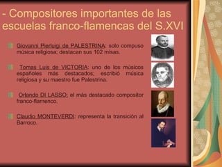 - Compositores importantes de las escuelas franco-flamencas del S.XVI Giovanni Pierluigi de PALESTRINA : solo compuso música religiosa; destacan sus 102 misas. Tomas Luis de VICTORIA : uno de los músicos españoles más destacados; escribió música religiosa y su maestro fue Palestrina. Orlando DI LASSO:  el más destacado compositor franco-flamenco. Claudio MONTEVERDI : representa la transición al Barroco. 