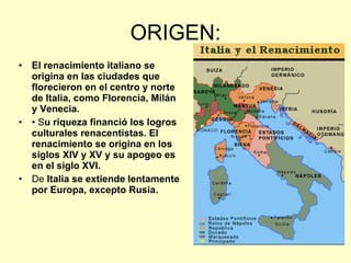 ORIGEN: El renacimiento italiano se origina en las ciudades que florecieron en el centro y norte de Italia, como Florencia, Milán y Venecia.  •  S u riqueza financió los logros culturales renacentistas. El renacimiento se origina en los siglos XIV y XV y su apogeo es en el siglo XVI.  De  Italia se extiende lentamente por Europa, excepto Rusia.  
