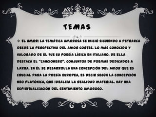 TEMAS
 El Amor: la temática amorosa se inició siguiendo a Petrarca
desde la perspectiva del amor cortes. Lo más conocido y
valorado de él fue su poesía lírica en italiano. De ella
destaca el “Cancionero”. Conjuntos de poemas dedicados a
larra. En él se desarrolla una concepción del amor que es
crucial para la poesía europea, es decir según la concepción
neo platónica, que idealiza la realidad material. Hay una
espiritualización del sentimiento amoroso.
 