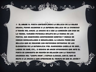  El Amor: El poeta contemplando la belleza de la mujer
amada, podrá ascender a la suprema belleza de la divinidad
a través del amor. La amada va a ser la conexión con Dios en
la tierra. También Petrarca influye en la forma de los
poetas. Sus seguidores compusieron sonetos y música en
versos endecasílabos o hexasílabos. La amada posee una
belleza que se describe con metáforas extraídas de los
elementos de la naturaleza: piel marmórea cabello de oro ,
labios de rubí, etc... e irradia un amor apasionado que ante el
poeta se convierte en desdén en relación con la temática
amorosa del “Carpe Diem”, (Tópico clásico), con el que se
incita a la amada a que aproveche el tiempo en que es joven y
bella.
 