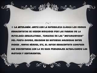  La Mitología: Junto con la naturaleza clásica los versos
renacentistas se vieron indicados por las figuras de la
mitología grecolatinas , tomadas de las “Metamorfosis”
del poeta Ovideo, recogían en historias amorosas entre
dioses , ninfas héroes, etc, el autor renacentista compara
sus desventuras con la de esos personajes actualizando los
motivos y sentimientos.
 