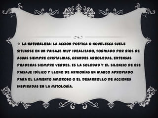  La Naturaleza: La acción poética o novelesca suele
situarse en un paisaje muy idealizado, formado por ríos de
aguas siempre cristalinas, grandes arboledas, extensas
praderas siempre verdes. Es la soledad y el silencio de ese
paisaje idílico y lleno de armonías un marco apropiado
para el lamento amoroso o el desarrollo de acciones
inspiradas en la mitología.
 