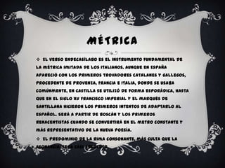 MÉTRICA
 El verso endecasílabo es el instrumento fundamental de
la métrica imitada de los italianos. Aunque en España
apareció con los primeros trovadores catalanes y gallegos,
procedente de Provenza, Francia e Italia, donde se usaba
comúnmente, en Castilla se utilizó de forma esporádica, hasta
que en el siglo XV Francisco Imperial y el marqués de
Santillana hicieron los primeros intentos de adaptarlo al
español. Será a partir de Boscán y los primeros
renacentistas cuando se convertirá en el metro constante y
más representativo de la nueva poesía.
 El predominio de la rima consonante, más culta que la
asonancia, será casi absoluto.
 
