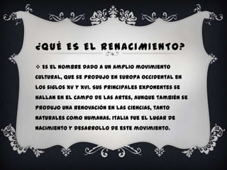 ¿QUÉ ES EL RENACIMIENTO?
 Es el nombre dado a un amplio movimiento
cultural, que se produjo en Europa Occidental en
los siglos XV y XVI. Sus principales exponentes se
hallan en el campo de las artes, aunque también se
produjo una renovación en las ciencias, tanto
naturales como humanas. Italia fue el lugar de
nacimiento y desarrollo de este movimiento.
 