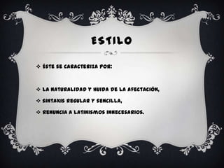 ESTILO

 Éste se caracteriza por:



 la naturalidad y huida de la afectación,

 sintaxis regular y sencilla,

 renuncia a latinismos innecesarios.
 