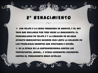 2º RENACIMIENTO

 Con Felipe II la crisis financiera se agudizó, y el rey
tuvo que declarar por tres veces la bancarrota. El
personalismo de Felipe II y la creación de un gran
aparato burocrático hicieron más lenta la solución de
los problemas urgentes que afectaban a España.
 Es la época de la Contrarreforma contra los
protestantes, judíos... y otras corrientes disidentes
contra el pensamiento único católico.
 