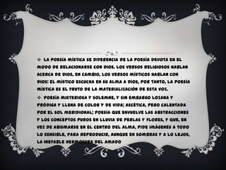  La poesía mística se diferencia de la poesía devota en el
modo de relacionarse con Dios. Los versos religiosos hablan
acerca de Dios, en cambio, los versos místicos hablan con
Dios: el místico escucha en su alma a Dios, por tanto, la poesía
mística es el fruto de la materialización de esta voz.
 Poesía misteriosa y solemne, y sin embargo lozana y
pródiga y llena de color y de vida; ascética, pero calentada
por el sol meridional; poesía que envuelve las abstracciones
y los conceptos puros en lluvia de perlas y flores, y que, en
vez de abismarse en el centro del alma, pide imágenes a todo
lo sensible, para reproducir, aunque en sombras y a lo lejos,
la inefable hermosura del Amado
 