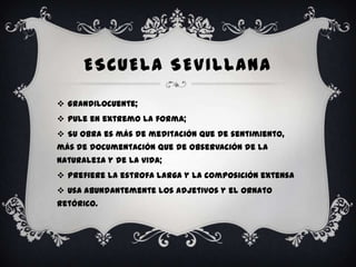 ESCUELA SEVILLANA

 Grandilocuente;
 Pule en extremo la forma;
 Su obra es más de meditación que de sentimiento,
más de documentación que de observación de la
naturaleza y de la vida;
 Prefiere la estrofa larga y la composición extensa
 Usa abundantemente los adjetivos y el ornato
retórico.
 
