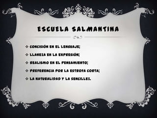 ESCUELA SALMANTINA

 Concisión en el lenguaje;

 Llaneza en la expresión;

 Realismo en el pensamiento;

 Preferencia por la estrofa corta;

 La naturalidad y la sencillez.
 