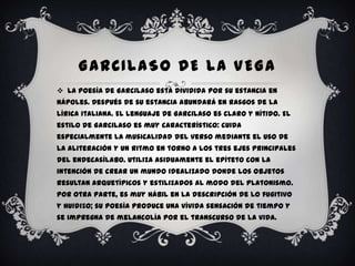 GARCILASO DE LA VEGA
 La poesía de Garcilaso está dividida por su estancia en
Nápoles. Después de su estancia abundará en rasgos de la
lírica italiana. El lenguaje de Garcilaso es claro y nítido. El
estilo de Garcilaso es muy característico: cuida
especialmente la musicalidad del verso mediante el uso de
la aliteración y un ritmo en torno a los tres ejes principales
del endecasílabo. Utiliza asiduamente el epíteto con la
intención de crear un mundo idealizado donde los objetos
resultan arquetípicos y estilizados al modo del platonismo.
Por otra parte, es muy hábil en la descripción de lo fugitivo
y huidizo; su poesía produce una vívida sensación de tiempo y
se impregna de melancolía por el transcurso de la vida.
 