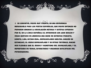  Se convirtió, desde muy pronto, en una referencia
inexcusable para los poetas españoles, que desde entonces no
pudieron ignorar la revolución métrica y estética operada
por él en la lírica española al introducir con Juan Boscán y
Diego Hurtado de Mendoza una serie de estrofas (terceto,
soneto, lira, octava real, endecasílabos sueltos, canción en
estancias), el verso endecasílabo y su ritmo tritónico, mucho
más flexible que el rígido y monótono del dodecasílabo, y el
repertorio de temas, estructuras y recursos estilísticos del
petrarquismo.
 