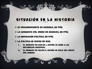 SITUACIÓN EN LA HISTORIA
 Es descubrimiento de América, en 1492.

 La conquista del Reino de Granada, en 1492.

 La unificación política, en 1492.

 La política se divide en dos:
   1.   El reinado de Carlos I, España se abre a las
        influencias Europeas.
   2.   El reinado de Felipe II, España se aísla del resto
        del mundo.
 