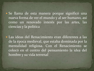  Se llama de esta manera porque significó una
 nueva forma de ver el mundo y al ser humano, así
 como un renovado interés por las artes, las
 ciencias y la política

 Las ideas del Renacimiento eran diferentes a las
 de la época medieval, que estaba dominada por la
 mentalidad religiosa. Con el Renacimiento se
 colocó en el centro del pensamiento la idea del
 hombre y su vida terrenal
 