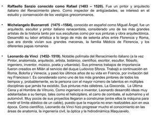 •   Raffaello Sanzio conocido como Rafael (1483 – 1520). Fue un pintor y arquitecto
    italiano del Renacimiento pleno. Como inspector de antigüedades, se interesó en el
    estudio y conservación de los vestigios grecorromanos.

•   Michelangelo Buonarroti (1475 –1564), conocido en español como Miguel Ángel, fue un
    arquitecto, escultor y pintor italiano renacentista, considerado uno de los más grandes
    artistas de la historia tanto por sus esculturas como por sus pinturas y obra arquitectónica.
    Desarrolló su labor artística a lo largo de más de setenta años entre Florencia y Roma,
    que era donde vivían sus grandes mecenas, la familia Médicis de Florencia, y los
    diferentes papas romanos

•   Leonardo da Vinci (1452- 1519). Notable polímata del Renacimiento italiano (a la vez
    Pintor, anatomista, arquitecto, artista, botánico, científico, escritor, escultor, filósofo,
    ingeniero, inventor, músico, poeta y urbanista). Sus primeros trabajos de importancia
    fueron creados en Milán al servicio del duque Ludovico Sforza. Trabajó a continuación en
    Roma, Boloña y Venecia, y pasó los últimos años de su vida en Francia, por invitación del
    rey Francisco I. Es considerado como uno de los más grandes pintores de todos los
    tiempos y, probablemente, es la persona con el mayor número de talentos en múltiples
    disciplinas que jamás ha existido. Sus pinturas más célebres, La Gioconda, La Última
    Cena y el Hombre de Vitruvio, Como ingeniero e inventor, Leonardo desarrolló ideas muy
    adelantadas a su tiempo, tales como el helicóptero, el carro de combate, el submarino y el
    automóvil. Muy pocos de sus proyectos llegaron a construirse (entre ellos la máquina para
    medir el límite elástico de un cable), puesto que la mayoría no eran realizables aún en esa
    época. Como científico, Leonardo da Vinci hizo progresar mucho el conocimiento en las
    áreas de anatomía, la ingeniería civil, la óptica y la hidrodinámica.Maquiavelo.
 