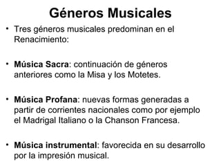 Géneros Musicales
• Tres géneros musicales predominan en el
  Renacimiento:

• Música Sacra: continuación de géneros
  anteriores como la Misa y los Motetes.

• Música Profana: nuevas formas generadas a
  partir de corrientes nacionales como por ejemplo
  el Madrigal Italiano o la Chanson Francesa.

• Música instrumental: favorecida en su desarrollo
  por la impresión musical.
 