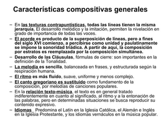 Características compositivas generales
– En las texturas contrapuntísticas, todas las líneas tienen la misma
  jerarquía. El desarrollo melódico y la imitación, permiten la nivelación en
  grado de importancia de todas las voces.
– El acorde es producto de la superposición de líneas, pero a fines
  del siglo XVI comienzo, a percibirse como unidad y paulatinamente
  se impone la sonoridad triádica. A partir de aquí, la composición
  por estratos es reemplazada por la composición simultánea.
– Desarrollo de las Cláusulas, fórmulas de cierre: son importantes en la
  definición de la Tonalidad.
– La melodía es sencilla, balanceada en frases, y estructurada según la
  respiración humana.
– El ritmo es más fluido, suave, uniforme y menos complejo.
– El canto gregoriano es sustituido como fundamento de la
  composición, por melodías de canciones populares.
– En la relación texto-música, el texto es en general tratado
  indiferentemente en cuanto al significado, al ritmo y a la entonación de
  las palabras, pero en determinadas situaciones se busca reproducir su
  contenido expresivo.
– Idiomas_ Predomina el Latín en la Iglesia Católica, el Alemán e Inglés
  en la Iglesia Protestante, y los idiomas vernáculos en la música popular.
 