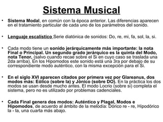 Sistema Musical
•   Sistema Modal, en común con la época anterior. Las diferencias aparecen
    en el tratamiento particular de cada uno de los parámetros del sonido.

•   Lenguaje escalístico Serie diatónica de sonidos: Do, re, mi, fa, sol, la, si.

•   Cada modo tiene un sonido jerárquicamente más importante: la nota
    Final o Principal. Un segundo grado jerárquico es la quinta del Modo,
    nota Tenor, (salvo cuando recae sobre el Si en cuyo caso se traslada una
    2da arriba). En los Hipomodos este sonido está una 3ra por debajo de su
    correspondiente modo auténtico, con la misma excepción para el Si.

•   En el siglo XVI aparecen citados por primera vez por Glareanus, dos
    modos más: Eólico (sobre la) y Jónico (sobre DO). En la práctica los dos
    modos se usan desde mucho antes. El modo Locrio (sobre si) completa el
    sistema, pero no es utilizado por problemas cadenciales.

•   Cada Final genera dos modos: Auténtico y Plagal, Modos e
    Hipomodos, de acuerdo al ámbito de la melodía: Dórico re - re, Hipodórico
    la - la, una cuarta más abajo.
 