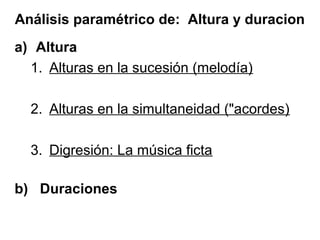 Análisis paramétrico de: Altura y duracion
a) Altura
  1. Alturas en la sucesión (melodía)

  2. Alturas en la simultaneidad ("acordes)

  3. Digresión: La música ficta

b) Duraciones
 