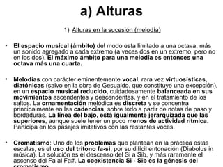 a) Alturas
                       1) Alturas en la sucesión (melodía)

•   El espacio musical (ámbito) del modo esta limitado a una octava, más
    un sonido agregado a cada extremo (a veces dos en un extremo, pero no
    en los dos). El máximo ámbito para una melodía es entonces una
    octava más una cuarta.

•   Melodías con carácter eminentemente vocal, rara vez virtuosísticas,
    diatónicas (salvo en la obra de Gesualdo, que constituye una excepción),
    en un espacio musical reducido, cuidadosamente balanceada en sus
    movimientos ascendentes y descendentes, y en el tratamiento de los
    saltos. La ornamentación melódica es discreta y se concentra
    principalmente en las cadencias, sobre todo a partir de notas de paso y
    bordaduras. La línea del bajo, está igualmente jerarquizada que las
    superiores, aunque suele tener un poco menos de actividad rítmica.
    Participa en los pasajes imitativos con las restantes voces.

•   Cromatismo: Uno de los problemas que plantean en la práctica estas
    escalas, es el uso del trítono fa-si, por su difícil entonación (Diabolus in
    música). La solución es el descenso del Si a Sib, y más raramente el
    ascenso del Fa al Fa#. La coexistencia Si - Sib es la génesis del
 