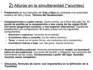 2) Alturas en la simultaneidad ("acordes)
•   Predominio de los intervalos de 3ras y 6tas en contraste a la sonoridad
    estática de 5tas y 8vas. Técnica del fauxbourdon.

•   Composiciones a cuatro voces. Como norma, ya a fines del siglo XV. El
    punto de partida es la composición a dos voces de los siglos XI-XII
    con tenor gregoriano (cantus), y voz superior (discantus). Quedando
    establecida una configuración de cuatro voces con los siguientes
    componentes:
    –   Discantus o sopranus: conductor de la melodía.
    –   Contratenor altus o contralto, voz de relleno armónico.
    –   Tenor, a veces con el cantus firmus, voz conductora de la composición.
    –   Contratenor bassus o bajo: voz más grave, soporte armónico.

•   Armonía tríadica pretonal: Armonía primariamente modal, no funcional
    salvo en las cadencias. Los picos de tensión y relajación son producto del
    movimiento de las voces. Consonancias a partir del bajo. Acordes
    muchas veces completos.

•   Cláusulas, fórmulas de cierre: son importantes en la definición de la
    Tonalidad.
 